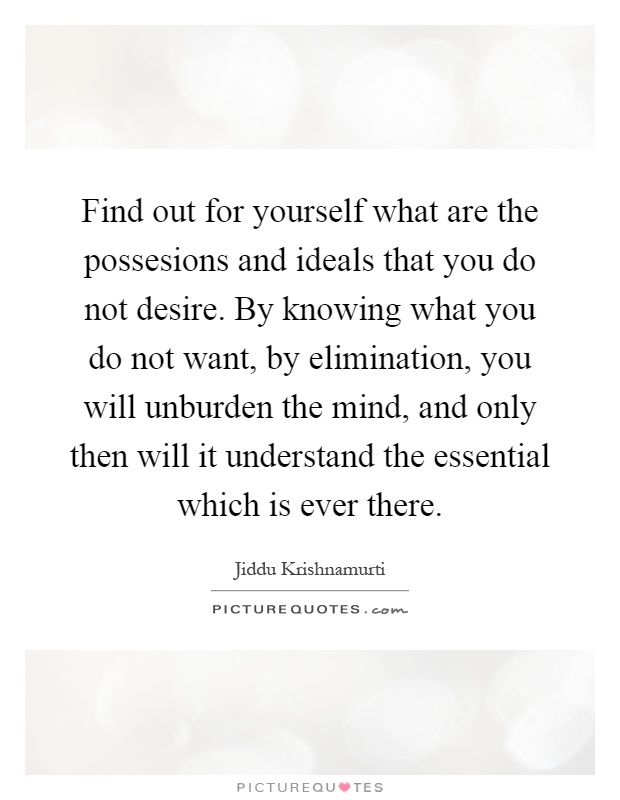 Find out for yourself what are the possesions and ideals that you do not desire. By knowing what you do not want, by elimination, you will unburden the mind, and only then will it understand the essential which is ever there Picture Quote #1
