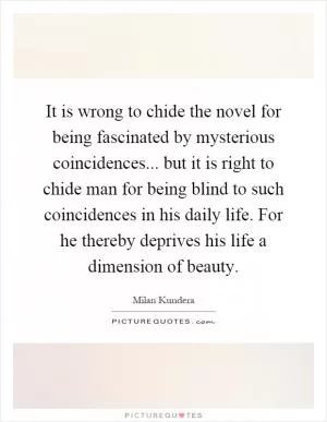 It is wrong to chide the novel for being fascinated by mysterious coincidences... but it is right to chide man for being blind to such coincidences in his daily life. For he thereby deprives his life a dimension of beauty Picture Quote #1