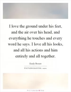 I love the ground under his feet, and the air over his head, and everything he touches and every word he says. I love all his looks, and all his actions and him entirely and all together Picture Quote #1