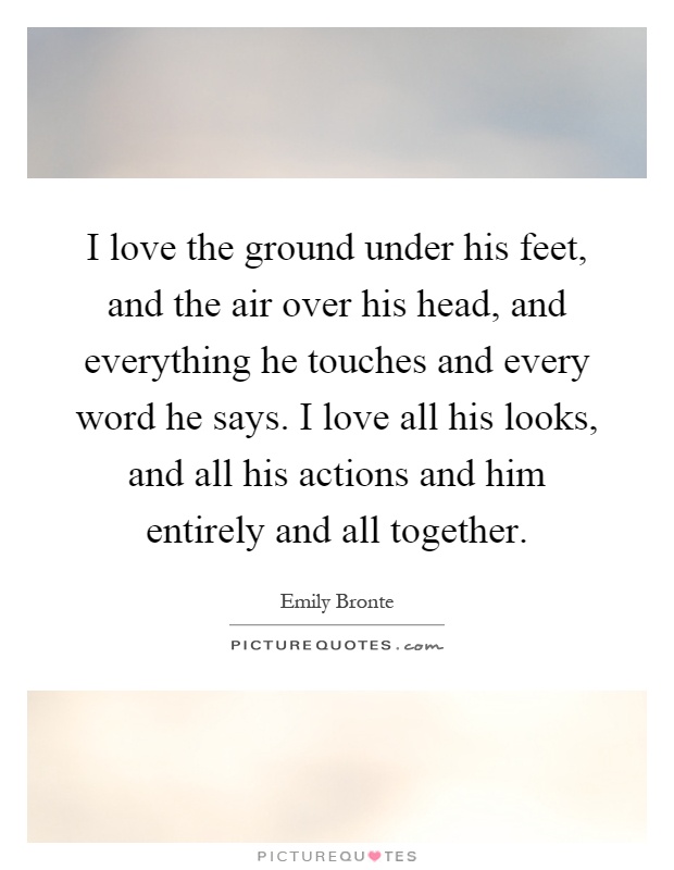 I love the ground under his feet, and the air over his head, and everything he touches and every word he says. I love all his looks, and all his actions and him entirely and all together Picture Quote #1