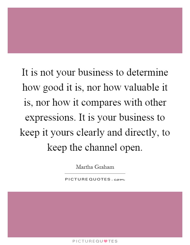 It is not your business to determine how good it is, nor how valuable it is, nor how it compares with other expressions. It is your business to keep it yours clearly and directly, to keep the channel open Picture Quote #1