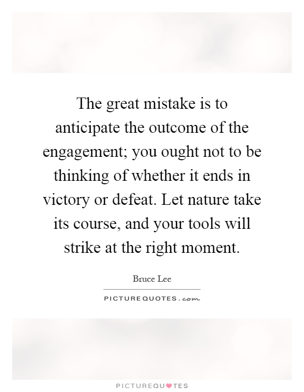 The great mistake is to anticipate the outcome of the engagement; you ought not to be thinking of whether it ends in victory or defeat. Let nature take its course, and your tools will strike at the right moment Picture Quote #1