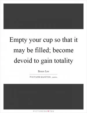 Empty your cup so that it may be filled; become devoid to gain totality Picture Quote #1