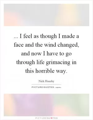 ... I feel as though I made a face and the wind changed, and now I have to go through life grimacing in this horrible way Picture Quote #1