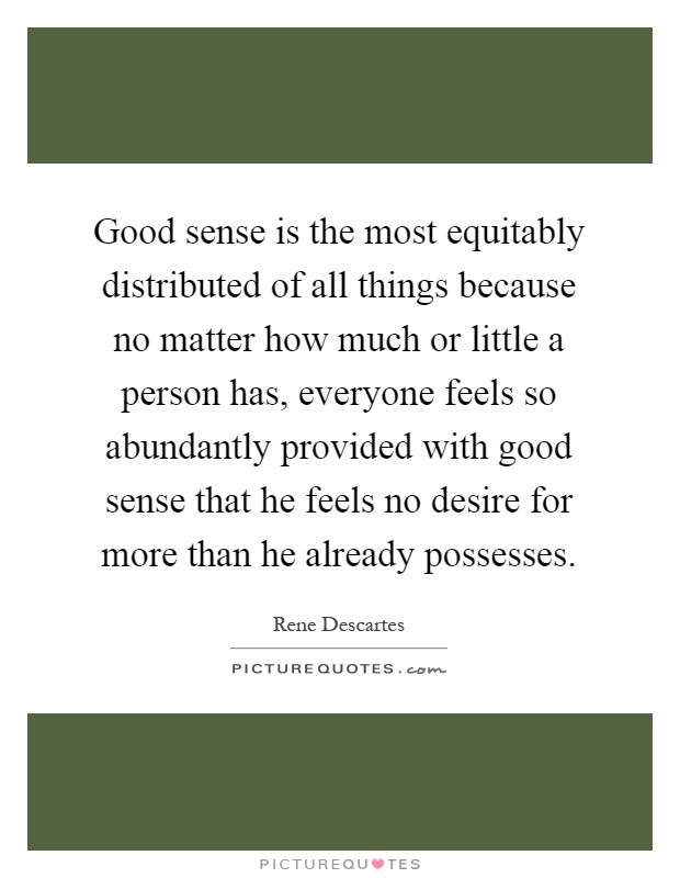 Good sense is the most equitably distributed of all things because no matter how much or little a person has, everyone feels so abundantly provided with good sense that he feels no desire for more than he already possesses Picture Quote #1