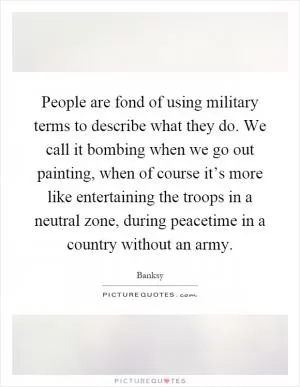 People are fond of using military terms to describe what they do. We call it bombing when we go out painting, when of course it’s more like entertaining the troops in a neutral zone, during peacetime in a country without an army Picture Quote #1