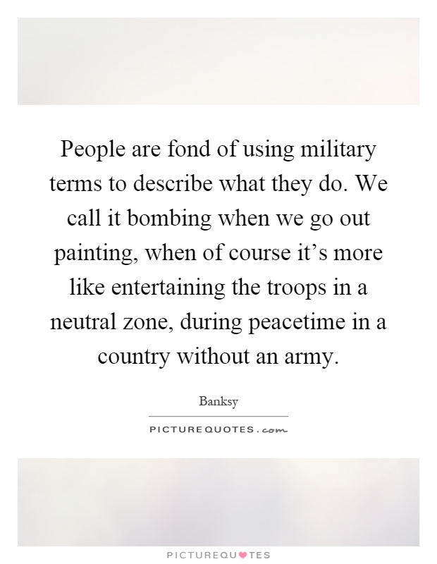 People are fond of using military terms to describe what they do. We call it bombing when we go out painting, when of course it's more like entertaining the troops in a neutral zone, during peacetime in a country without an army Picture Quote #1