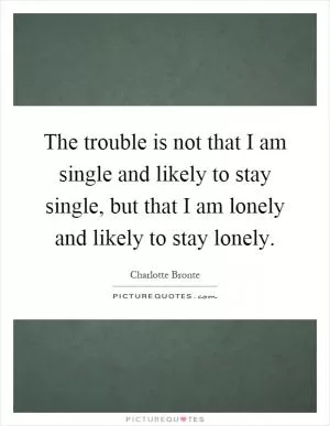 The trouble is not that I am single and likely to stay single, but that I am lonely and likely to stay lonely Picture Quote #1