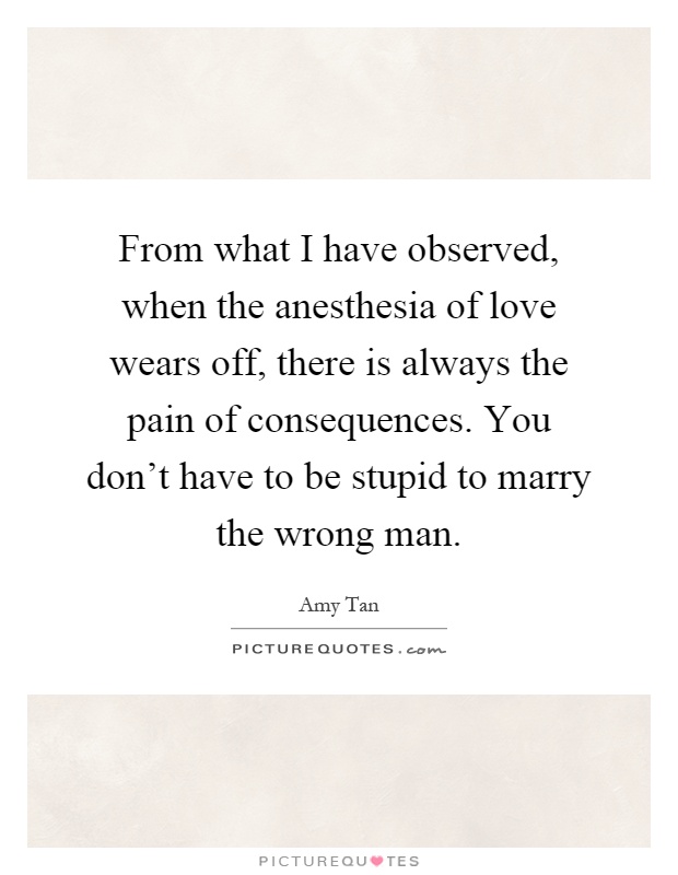 From what I have observed, when the anesthesia of love wears off, there is always the pain of consequences. You don't have to be stupid to marry the wrong man Picture Quote #1