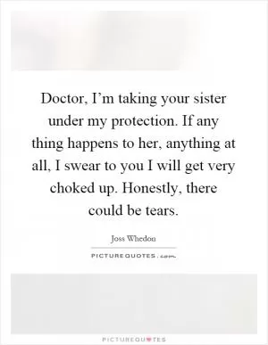 Doctor, I’m taking your sister under my protection. If any thing happens to her, anything at all, I swear to you I will get very choked up. Honestly, there could be tears Picture Quote #1
