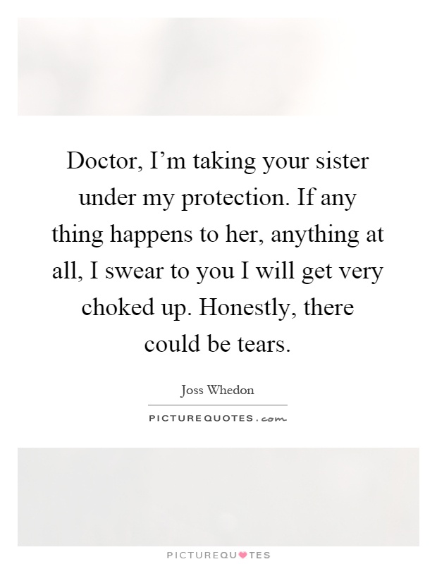 Doctor, I'm taking your sister under my protection. If any thing happens to her, anything at all, I swear to you I will get very choked up. Honestly, there could be tears Picture Quote #1