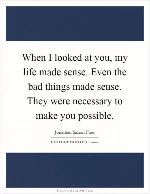 When I looked at you, my life made sense. Even the bad things made sense. They were necessary to make you possible Picture Quote #1