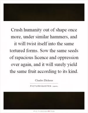 Crush humanity out of shape once more, under similar hammers, and it will twist itself into the same tortured forms. Sow the same seeds of rapacious licence and oppression over again, and it will surely yield the same fruit according to its kind Picture Quote #1