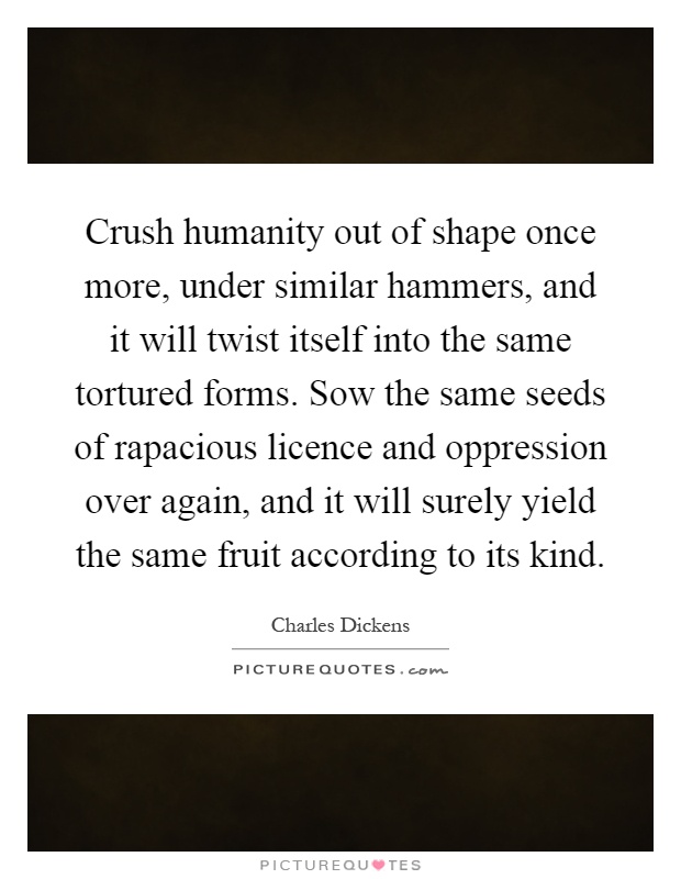 Crush humanity out of shape once more, under similar hammers, and it will twist itself into the same tortured forms. Sow the same seeds of rapacious licence and oppression over again, and it will surely yield the same fruit according to its kind Picture Quote #1