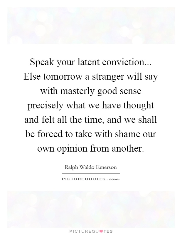 Speak your latent conviction... Else tomorrow a stranger will say with masterly good sense precisely what we have thought and felt all the time, and we shall be forced to take with shame our own opinion from another Picture Quote #1