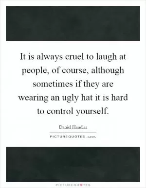 It is always cruel to laugh at people, of course, although sometimes if they are wearing an ugly hat it is hard to control yourself Picture Quote #1