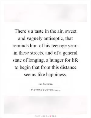 There’s a taste in the air, sweet and vaguely antiseptic, that reminds him of his teenage years in these streets, and of a general state of longing, a hunger for life to begin that from this distance seems like happiness Picture Quote #1