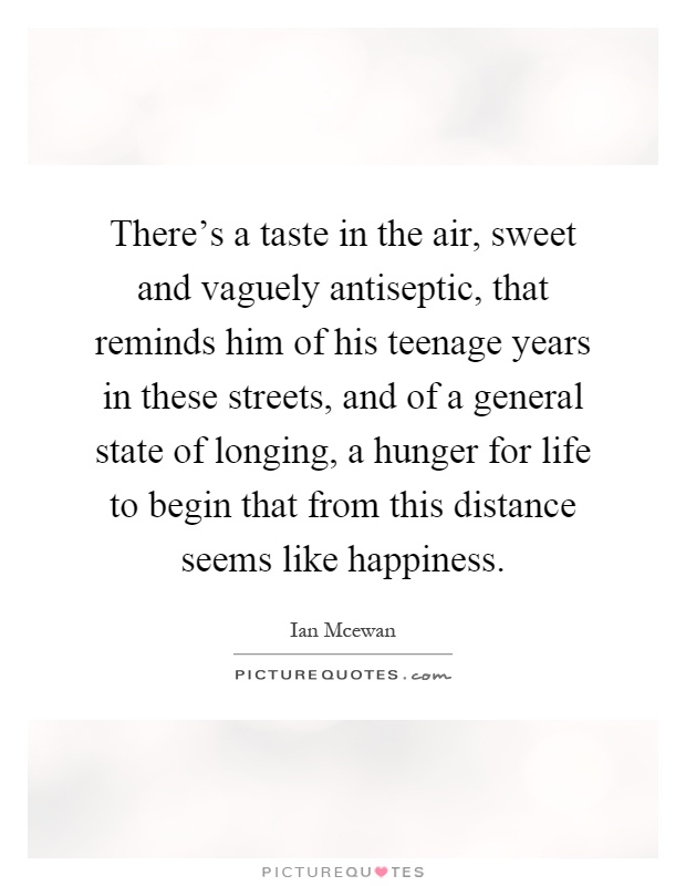 There's a taste in the air, sweet and vaguely antiseptic, that reminds him of his teenage years in these streets, and of a general state of longing, a hunger for life to begin that from this distance seems like happiness Picture Quote #1