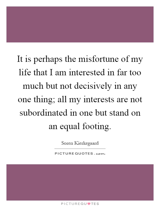It is perhaps the misfortune of my life that I am interested in far too much but not decisively in any one thing; all my interests are not subordinated in one but stand on an equal footing Picture Quote #1