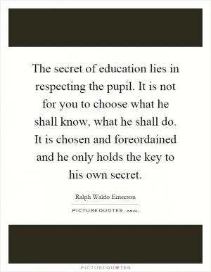 The secret of education lies in respecting the pupil. It is not for you to choose what he shall know, what he shall do. It is chosen and foreordained and he only holds the key to his own secret Picture Quote #1