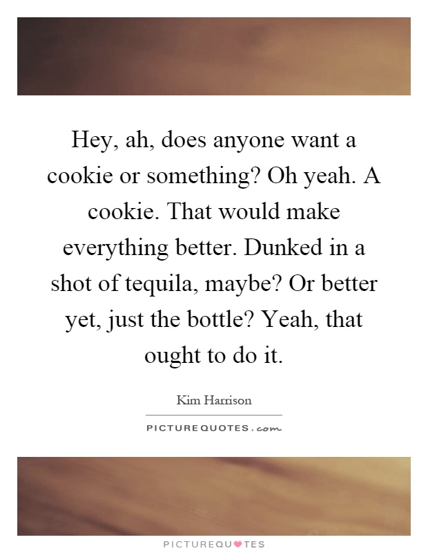 Hey, ah, does anyone want a cookie or something? Oh yeah. A cookie. That would make everything better. Dunked in a shot of tequila, maybe? Or better yet, just the bottle? Yeah, that ought to do it Picture Quote #1