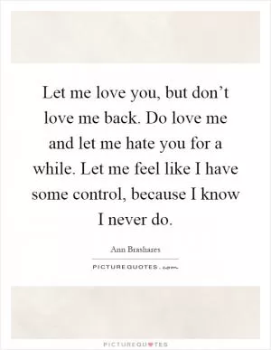 Let me love you, but don’t love me back. Do love me and let me hate you for a while. Let me feel like I have some control, because I know I never do Picture Quote #1