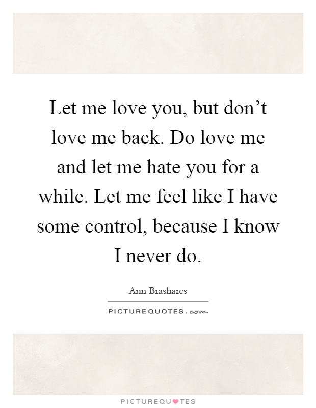 Let me love you, but don't love me back. Do love me and let me hate you for a while. Let me feel like I have some control, because I know I never do Picture Quote #1
