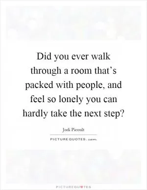 Did you ever walk through a room that’s packed with people, and feel so lonely you can hardly take the next step? Picture Quote #1