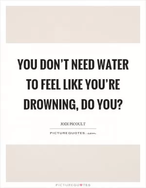 You don’t need water to feel like you’re drowning, do you? Picture Quote #1