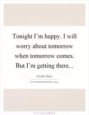 Tonight I’m happy. I will worry about tomorrow when tomorrow comes. But I’m getting there Picture Quote #1