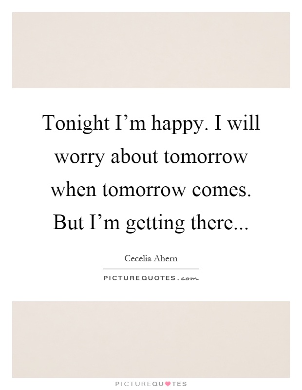 Tonight I'm happy. I will worry about tomorrow when tomorrow comes. But I'm getting there Picture Quote #1