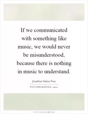 If we communicated with something like music, we would never be misunderstood, because there is nothing in music to understand Picture Quote #1