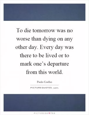 To die tomorrow was no worse than dying on any other day. Every day was there to be lived or to mark one’s departure from this world Picture Quote #1