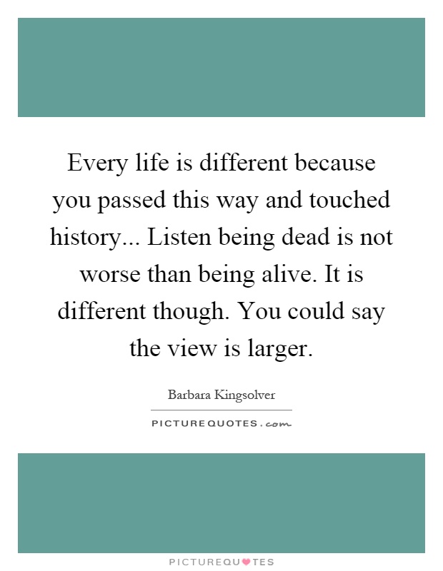 Every life is different because you passed this way and touched history... Listen being dead is not worse than being alive. It is different though. You could say the view is larger Picture Quote #1