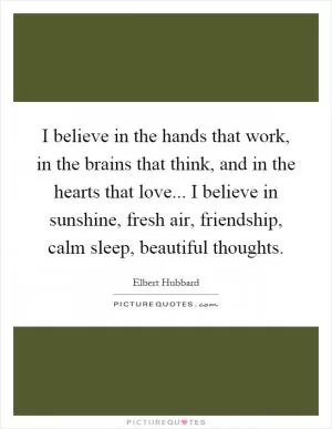 I believe in the hands that work, in the brains that think, and in the hearts that love... I believe in sunshine, fresh air, friendship, calm sleep, beautiful thoughts Picture Quote #1