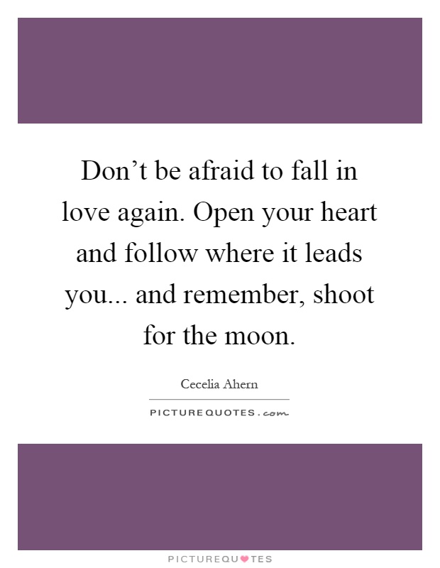Don't be afraid to fall in love again. Open your heart and follow where it leads you... and remember, shoot for the moon Picture Quote #1