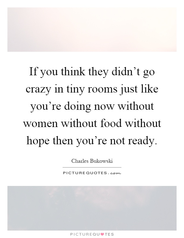 If you think they didn't go crazy in tiny rooms just like you're doing now without women without food without hope then you're not ready Picture Quote #1