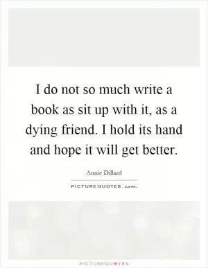 I do not so much write a book as sit up with it, as a dying friend. I hold its hand and hope it will get better Picture Quote #1