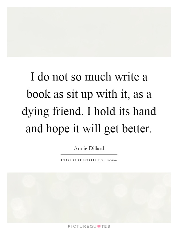 I do not so much write a book as sit up with it, as a dying friend. I hold its hand and hope it will get better Picture Quote #1