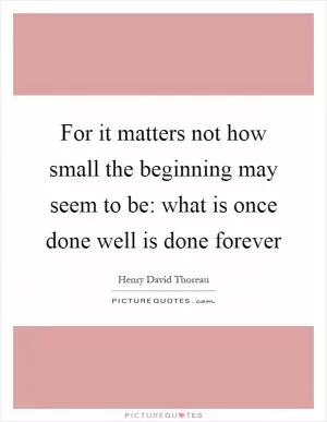 For it matters not how small the beginning may seem to be: what is once done well is done forever Picture Quote #1