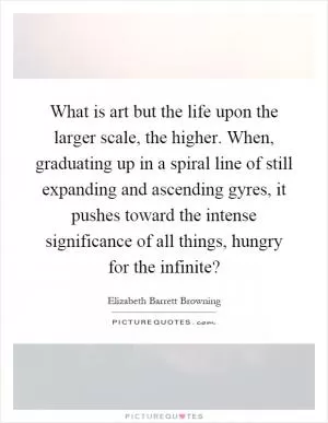 What is art but the life upon the larger scale, the higher. When, graduating up in a spiral line of still expanding and ascending gyres, it pushes toward the intense significance of all things, hungry for the infinite? Picture Quote #1