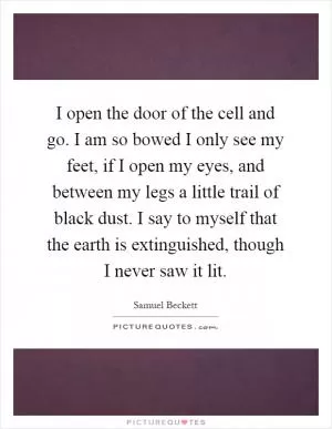 I open the door of the cell and go. I am so bowed I only see my feet, if I open my eyes, and between my legs a little trail of black dust. I say to myself that the earth is extinguished, though I never saw it lit Picture Quote #1