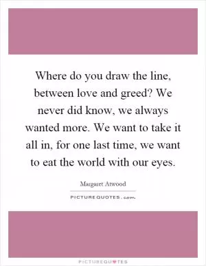 Where do you draw the line, between love and greed? We never did know, we always wanted more. We want to take it all in, for one last time, we want to eat the world with our eyes Picture Quote #1