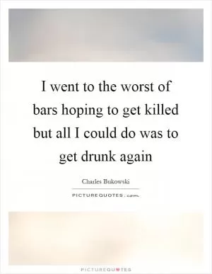 I went to the worst of bars hoping to get killed but all I could do was to get drunk again Picture Quote #1