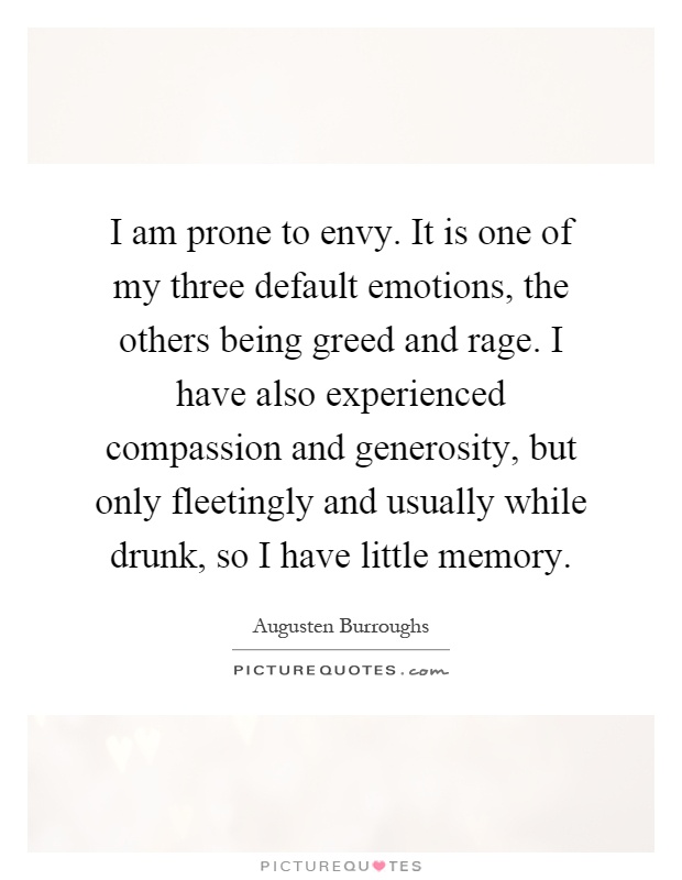 I am prone to envy. It is one of my three default emotions, the others being greed and rage. I have also experienced compassion and generosity, but only fleetingly and usually while drunk, so I have little memory Picture Quote #1