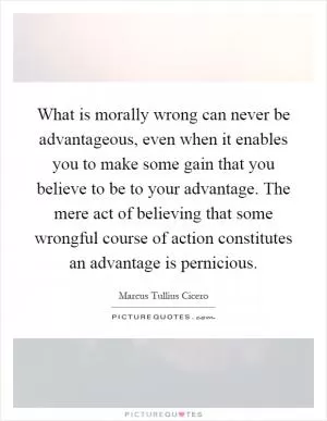 What is morally wrong can never be advantageous, even when it enables you to make some gain that you believe to be to your advantage. The mere act of believing that some wrongful course of action constitutes an advantage is pernicious Picture Quote #1