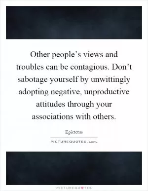 Other people’s views and troubles can be contagious. Don’t sabotage yourself by unwittingly adopting negative, unproductive attitudes through your associations with others Picture Quote #1
