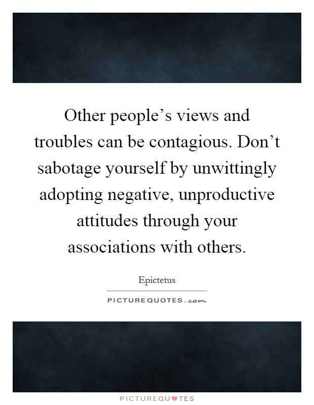 Other people's views and troubles can be contagious. Don't sabotage yourself by unwittingly adopting negative, unproductive attitudes through your associations with others Picture Quote #1