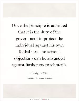 Once the principle is admitted that it is the duty of the government to protect the individual against his own foolishness, no serious objections can be advanced against further encroachments Picture Quote #1