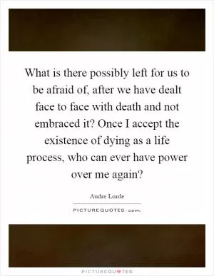 What is there possibly left for us to be afraid of, after we have dealt face to face with death and not embraced it? Once I accept the existence of dying as a life process, who can ever have power over me again? Picture Quote #1